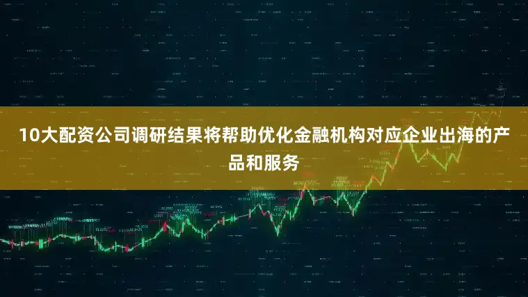 10大配资公司调研结果将帮助优化金融机构对应企业出海的产品和服务