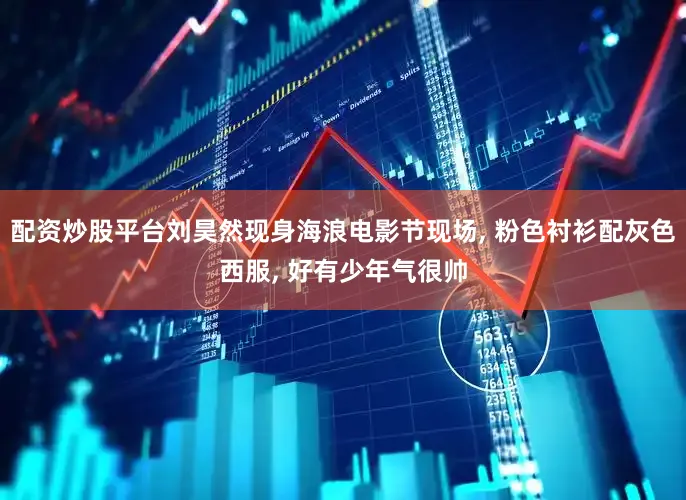 配资炒股平台刘昊然现身海浪电影节现场, 粉色衬衫配灰色西服, 好有少年气很帅